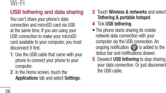 56USB tethering and data sharingYou can’t share your phone’s data connection and microSD card via USB at the same time. If you are using your USB connection to make your microSD card available to your computer, you must disconnect it first.Use the USB cable that came with your phone to connect your phone to your computer.In the Home screen, touch the Applications tab and select Settings.1 2 Touch Wireless &amp; networks and select Tethering &amp; portable hotspot.Tick USB tethering.The phone starts sharing its mobile network data connection with your computer via the USB connection. An ongoing notification   is added to the status bar and notifications drawer.Deselect USB tethering to stop sharing your data connection. Or just disconnect the USB cable.3 4 •5 Wi-Fi