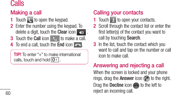 60Making a callTouch   to open the keypad. Enter the number using the keypad. To delete a digit, touch the Clear icon   .Touch the Call icon   to make a call.To end a call, touch the End icon  .TIP! To enter “+” to make international calls, touch and hold   . 1 2 3 4 Calling your contactsTouch   to open your contacts.Scroll through the contact list or enter the first letter(s) of the contact you want to call by touching Search.In the list, touch the contact which you want to call and tap on the number or call icon to make call.Answering and rejecting a callWhen the screen is locked and your phone rings, drag the Answer icon   to the right.Drag the Decline icon   to the left to reject an incoming call.1 2 3 Calls