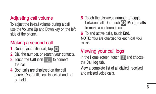 61Adjusting call volumeTo adjust the in-call volume during a call, use the Volume Up and Down key on the left side of the phone. Making a second callDuring your initial call, tap  .Dial the number, or search your contacts.Touch the Call icon   to connect the call.Both calls are displayed on the call screen. Your initial call is locked and put on hold.1 2 3 4 Touch the displayed number to toggle between calls. Or touch   Merge calls to make a conference call.To end active calls, touch End.NOTE: You are charged for each call you make.Viewing your call logsIn the Home screen, touch   and choose the Call log tab.View a complete list of all dialled, received and missed voice calls.5 6 