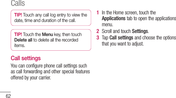 62TIP! Touch any call log entry to view the date, time and duration of the call.TIP! Touch the Menu key, then touch Delete all to delete all the recorded items.Call settingsYou can configure phone call settings such as call forwarding and other special features offered by your carrier. In the Home screen, touch the Applications tab to open the applications menu.Scroll and touch Settings.Tap Call settings and choose the options that you want to adjust.1 2 3 Calls