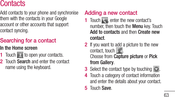 63Add contacts to your phone and synchronise them with the contacts in your Google account or other accounts that support contact syncing.Searching for a contactIn the Home screenTouch   to open your contacts. Touch Search and enter the contact name using the keyboard.1 2 Adding a new contactTouch  , enter the new contact’s number, then touch the Menu key. Touch Add to contacts and then Create new contact. If you want to add a picture to the new contact, touch  .  Choose from Capture picture or Pick from Gallery.Select the contact type by touching  .Touch a category of contact information and enter the details about your contact.Touch Save.1 2 3 4 5 Contacts