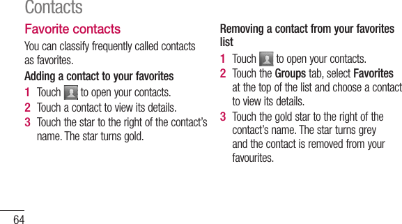 64Favorite contactsYou can classify frequently called contacts as favorites.Adding a contact to your favoritesTouch   to open your contacts.Touch a contact to view its details.Touch the star to the right of the contact’s name. The star turns gold.1 2 3 Removing a contact from your favorites listTouch   to open your contacts.Touch the Groups tab, select Favorites at the top of the list and choose a contact to view its details.Touch the gold star to the right of the contact’s name. The star turns grey and the contact is removed from your favourites.1 2 3 Contacts