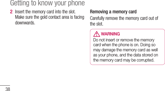 38Insert the memory card into the slot. Make sure the gold contact area is facing downwards.2 Removing a memory cardCarefully remove the memory card out of the slot. WARNINGDo not insert or remove the memory card when the phone is on. Doing so may damage the memory card as well as your phone, and the data stored on the memory card may be corrupted.Getting to know your phone