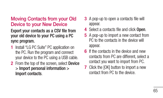 65Moving Contacts from your Old Device to your New DeviceExport your contacts as a CSV file from your old device to your PC using a PC sync program.Install “LG PC Suite” PC application on the PC. Run the program and connect your device to the PC using a USB cable.From the top of the screen, select Device &gt; Import personal information &gt; Import contacts.1 2 A pop-up to open a contacts file will appear.Select a contacts file and click Open.A pop-up to import a new contact from PC to the contacts in the device will appear.If the contacts in the device and new contacts from PC are different, select a contact you want to import from PC.Click the [OK] button to import a new contact from PC to the device.3 4 5 6 7 