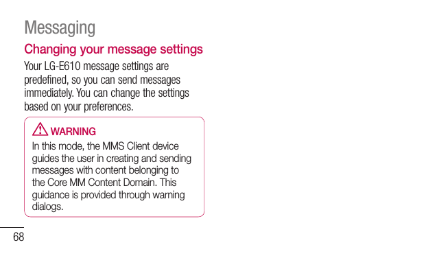 68Changing your message settingsYour LG-E610 message settings are predefined, so you can send messages immediately. You can change the settings based on your preferences.   WARNINGIn this mode, the MMS Client device guides the user in creating and sending messages with content belonging to the Core MM Content Domain. This guidance is provided through warning dialogs.Messaging