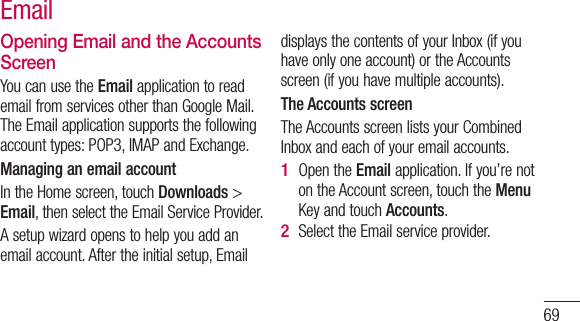 69Opening Email and the Accounts ScreenYou can use the Email application to read email from services other than Google Mail. The Email application supports the following account types: POP3, IMAP and Exchange.Managing an email accountIn the Home screen, touch Downloads &gt;  Email, then select the Email Service Provider.A setup wizard opens to help you add an email account. After the initial setup, Email displays the contents of your Inbox (if you have only one account) or the Accounts screen (if you have multiple accounts).The Accounts screenThe Accounts screen lists your Combined Inbox and each of your email accounts. Open the Email application. If you’re not on the Account screen, touch the Menu Key and touch Accounts.Select the Email service provider.1 2 Email 