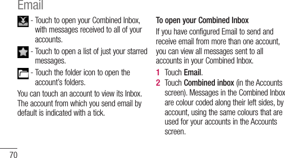 70 -  Touch to open your Combined Inbox, with messages received to all of your accounts. -  Touch to open a list of just your starred messages. -  Touch the folder icon to open the account’s folders.You can touch an account to view its Inbox. The account from which you send email by default is indicated with a tick.To open your Combined InboxIf you have configured Email to send and receive email from more than one account, you can view all messages sent to all accounts in your Combined Inbox.Touch Email.Touch Combined inbox (in the Accounts screen). Messages in the Combined Inbox are colour coded along their left sides, by account, using the same colours that are used for your accounts in the Accounts screen.1 2 Email 