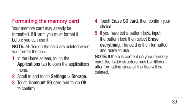 39Formatting the memory cardYour memory card may already be formatted. If it isn’t, you must format it before you can use it.NOTE: All ﬁles on the card are deleted when you format the card.In the Home screen, touch the Applications tab to open the applications menu.Scroll to and touch Settings &gt; Storage.Touch Unmount SD card and touch OK to confirm.1 2 3 Touch Erase SD card, then confirm your choice.If you have set a pattern lock, input the pattern lock then select Erase everything. The card is then formatted and ready to use.NOTE: If there is content on your memory card, the folder structure may be different after formatting since all the ﬁles will be deleted.4 5 