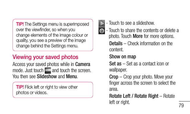 79TIP! The Settings menu is superimposed  over the viewﬁnder, so when you change elements of the image colour or quality, you see a preview of the image change behind the Settings menu.Viewing your saved photosAccess your saved photos while in Camera mode. Just touch   and touch the screen. You then see Slideshow and Menu.TIP! Flick left or right to view other photos or videos. - Touch to see a slideshow.  -  Touch to share the contents or delete a photo. Touch More for more options.Details – Check information on the content.Show on mapSet as – Set as a contact icon or wallpaper.Crop – Crop your photo. Move your finger across the screen to select the area.Rotate Left / Rotate Right – Rotate left or right.