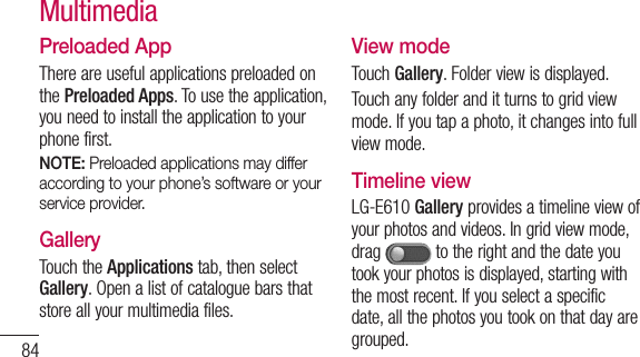 84Preloaded AppThere are useful applications preloaded on the Preloaded Apps. To use the application, you need to install the application to your phone first.NOTE: Preloaded applications may differ according to your phone’s software or your service provider.GalleryTouch the Applications tab, then select Gallery. Open a list of catalogue bars that store all your multimedia files.View modeTouch Gallery. Folder view is displayed. Touch any folder and it turns to grid view mode. If you tap a photo, it changes into full view mode.Timeline viewLG-E610 Gallery provides a timeline view of your photos and videos. In grid view mode, drag   to the right and the date you took your photos is displayed, starting with the most recent. If you select a specific date, all the photos you took on that day are grouped.Multimedia