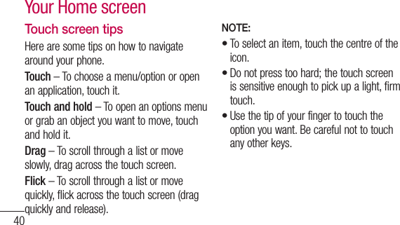 40Touch screen tipsHere are some tips on how to navigate around your phone.Touch – To choose a menu/option or open an application, touch it.Touch and hold – To open an options menu or grab an object you want to move, touch and hold it.Drag – To scroll through a list or move slowly, drag across the touch screen.Flick – To scroll through a list or move quickly, flick across the touch screen (drag quickly and release).NOTE:To select an item, touch the centre of the icon.Do not press too hard; the touch screen is sensitive enough to pick up a light, firm touch.Use the tip of your finger to touch the option you want. Be careful not to touch any other keys.•••Your Home screen