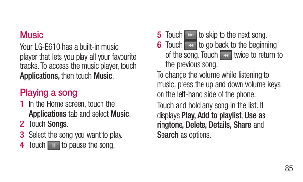 85MusicYour LG-E610 has a built-in music player that lets you play all your favourite tracks. To access the music player, touch Applications, then touch Music.Playing a songIn the Home screen, touch the Applications tab and select Music. Touch Songs.Select the song you want to play.Touch   to pause the song.1 2 3 4 Touch   to skip to the next song.Touch   to go back to the beginning of the song. Touch   twice to return to the previous song.To change the volume while listening to music, press the up and down volume keys on the left-hand side of the phone.Touch and hold any song in the list. It displays Play, Add to playlist, Use as ringtone, Delete, Details, Share and Search as options.5 6 