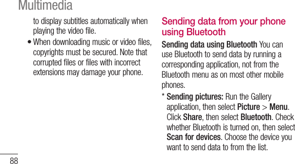 88to display subtitles automatically when playing the video file.When downloading music or video files, copyrights must be secured. Note that corrupted files or files with incorrect extensions may damage your phone.•Sending data from your phone using BluetoothSending data using Bluetooth You can use Bluetooth to send data by running a corresponding application, not from the Bluetooth menu as on most other mobile phones.*  Sending pictures: Run the Gallery application, then select Picture &gt; Menu. Click Share, then select Bluetooth. Check whether Bluetooth is turned on, then select Scan for devices. Choose the device you want to send data to from the list.Multimedia