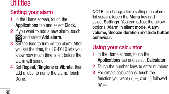 90Setting your alarmIn the Home screen, touch the Applications tab and select Clock.If you want to add a new alarm, touch  and select Add alarm. Set the time to turn on the alarm. After you set the time, the LG-E610 lets you know how much time is left before the alarm will sound.Set Repeat, Ringtone or Vibrate, then add a label to name the alarm. Touch Done.1 2 3 4 NOTE: to change alarm settings on alarm list screen, touch the Menu key and select Settings. You can adjust the below options: Alarm in silent mode, Alarm volume, Snooze duration and Side button behaviour. Using your calculatorIn the Home screen, touch the Applications tab and select Calculator.Touch the number keys to enter numbers.For simple calculations, touch the function you want (+, –, x or ÷) followed by =.1 2 3 Utilities