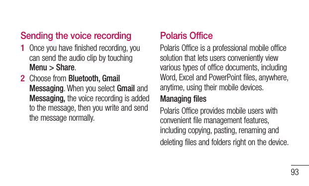 93Sending the voice recordingOnce you have finished recording, you can send the audio clip by touching Menu &gt; Share.Choose from Bluetooth, Gmail Messaging. When you select Gmail and Messaging, the voice recording is added to the message, then you write and send the message normally.1 2 Polaris OfficePolaris Office is a professional mobile office solution that lets users conveniently view various types of office documents, including Word, Excel and PowerPoint files, anywhere, anytime, using their mobile devices.Managing filesPolaris Office provides mobile users with convenient file management features, including copying, pasting, renaming anddeleting files and folders right on the device.