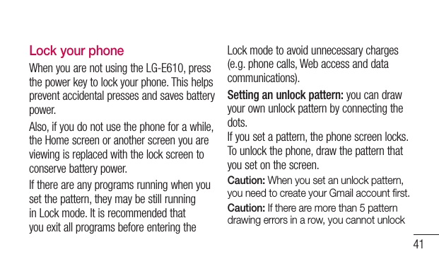 41Lock your phoneWhen you are not using the LG-E610, press the power key to lock your phone. This helps prevent accidental presses and saves battery power. Also, if you do not use the phone for a while, the Home screen or another screen you are viewing is replaced with the lock screen to conserve battery power.If there are any programs running when you set the pattern, they may be still running in Lock mode. It is recommended that you exit all programs before entering the Lock mode to avoid unnecessary charges (e.g. phone calls, Web access and data communications).Setting an unlock pattern: you can draw your own unlock pattern by connecting the dots. If you set a pattern, the phone screen locks. To unlock the phone, draw the pattern that you set on the screen.Caution: When you set an unlock pattern, you need to create your Gmail account ﬁrst.Caution: If there are more than 5 pattern drawing errors in a row, you cannot unlock 