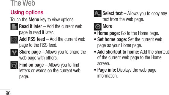 96Using optionsTouch the Menu key to view options.  Read it later – Add the current web page in read it later.  Add RSS feed – Add the current web page to the RSS feed.  Share page – Allows you to share the web page with others.  Find on page – Allows you to find letters or words on the current web page.  Select text – Allows you to copy any text from the web page. MoreHome page: Go to the Home page.Set home page: Set the current web page as your Home page.Add shortcut to home: Add the shortcut of the current web page to the Home screen.Page info: Displays the web page information.••••The Web