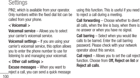100PIN2, which is available from your operator. Only numbers within the fixed dial list can be called from your phone.&lt; Voicemail &gt;Voicemail service – Allows you to select your carrier’s voicemail service.Voicemail settings – If you are using your carrier’s voicemail service, this option allows you to enter the phone number to use for listening to and managing your voicemail.&lt; Other call settings &gt;Excuse messages – When you want to reject a call, you can send a quick message using this function. This is useful if you need to reject a call during a meeting.Call forwarding – Choose whether to divert all calls, when the line is busy, when there is no answer or when you have no signal.Call barring – Select when you would like calls to be barred. Enter the call barring password. Please check with your network operator about this service.Call reject – Allows you to set the call reject function. Choose from Off, Reject on list or Reject all calls.Settings