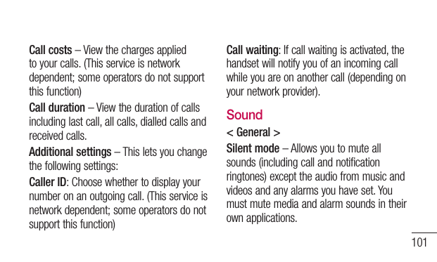 101Call costs – View the charges applied to your calls. (This service is network dependent; some operators do not support this function)Call duration – View the duration of calls including last call, all calls, dialled calls and received calls.Additional settings – This lets you change the following settings:Caller ID: Choose whether to display your number on an outgoing call. (This service is network dependent; some operators do not support this function)Call waiting: If call waiting is activated, the handset will notify you of an incoming call while you are on another call (depending on your network provider).Sound&lt; General &gt;Silent mode – Allows you to mute all sounds (including call and notification ringtones) except the audio from music and videos and any alarms you have set. You must mute media and alarm sounds in their own applications.