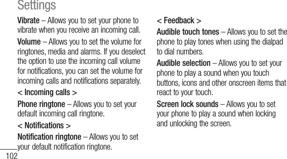 102Vibrate – Allows you to set your phone to vibrate when you receive an incoming call.Volume – Allows you to set the volume for ringtones, media and alarms. If you deselect the option to use the incoming call volume for notifications, you can set the volume for incoming calls and notifications separately.&lt; Incoming calls &gt;Phone ringtone – Allows you to set your default incoming call ringtone.&lt; Notifications &gt;Notification ringtone – Allows you to set your default notification ringtone.&lt; Feedback &gt;Audible touch tones – Allows you to set the phone to play tones when using the dialpad to dial numbers.Audible selection – Allows you to set your phone to play a sound when you touch buttons, icons and other onscreen items that react to your touch.Screen lock sounds – Allows you to set your phone to play a sound when locking and unlocking the screen.Settings