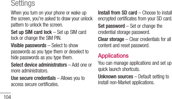 104When you turn on your phone or wake up the screen, you&apos;re asked to draw your unlock pattern to unlock the screen.Set up SIM card lock – Set up SIM card lock or change the SIM PIN.Visible passwords – Select to show passwords as you type them or deselect to hide passwords as you type them.Select device administrators – Add one or more administrators.Use secure credentials – Allows you to access secure certificates. Install from SD card – Choose to install encrypted certificates from your SD card. Set password – Set or change the credential storage password.Clear storage – Clear credentials for all content and reset password.ApplicationsYou can manage applications and set up quick launch shortcuts.Unknown sources – Default setting to install non-Market applications.Settings