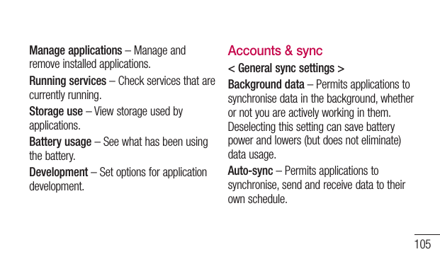 105Manage applications – Manage and remove installed applications.Running services – Check services that are currently running.Storage use – View storage used by applications.Battery usage – See what has been using the battery.Development – Set options for application development.Accounts &amp; sync&lt; General sync settings &gt;Background data – Permits applications to synchronise data in the background, whether or not you are actively working in them. Deselecting this setting can save battery power and lowers (but does not eliminate) data usage.Auto-sync – Permits applications to synchronise, send and receive data to their own schedule.