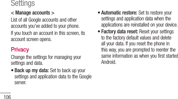 106&lt; Manage accounts &gt; List of all Google accounts and other accounts you’ve added to your phone.If you touch an account in this screen, its account screen opens.PrivacyChange the settings for managing your settings and data.Back up my data: Set to back up your settings and application data to the Google server.•Automatic restore: Set to restore your settings and application data when the applications are reinstalled on your device.Factory data reset: Reset your settings to the factory default values and delete all your data. If you reset the phone in this way, you are prompted to reenter the same information as when you first started Android.••Settings