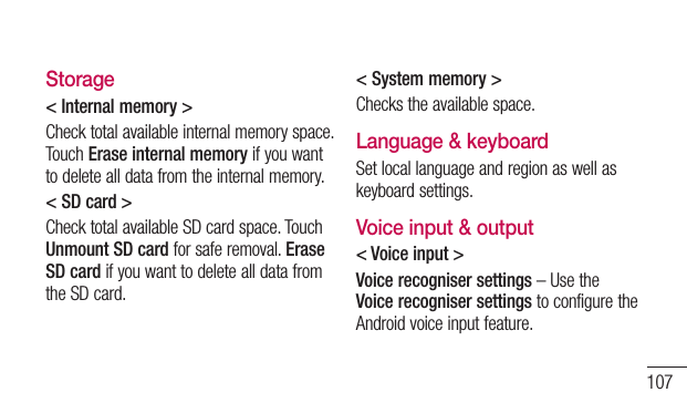 107Storage&lt; Internal memory &gt;Check total available internal memory space. Touch Erase internal memory if you want to delete all data from the internal memory.&lt; SD card &gt;Check total available SD card space. Touch Unmount SD card for safe removal. Erase SD card if you want to delete all data from the SD card.&lt; System memory &gt;Checks the available space.Language &amp; keyboardSet local language and region as well as keyboard settings.Voice input &amp; output&lt; Voice input &gt;Voice recogniser settings – Use the Voice recogniser settings to configure the Android voice input feature. 
