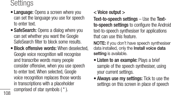 108Language: Opens a screen where you can set the language you use for speech to enter text.SafeSearch: Opens a dialog where you can set whether you want the Google SafeSearch filter to block some results. Block offensive words: When deselected, Google voice recognition will recognise and transcribe words many people consider offensive, when you use speech to enter text. When selected, Google voice recognition replaces those words in transcriptions with a placeholder comprised of star symbols ( * ).•••&lt; Voice output &gt;Text-to-speech settings – Use the Text-to-speech settings to configure the Android text-to-speech synthesiser for applications that can use this feature.NOTE: if you don’t have speech synthesiser data installed, only the Install voice data setting is available.Listen to an example: Plays a brief sample of the speech synthesiser, using your current settings.Always use my settings: Tick to use the settings on this screen in place of speech ••Settings