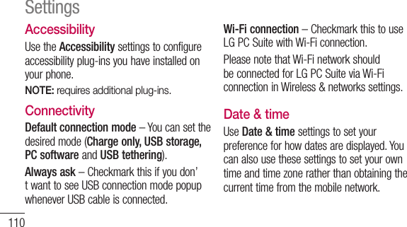 110SettingsAccessibilityUse the Accessibility settings to configure accessibility plug-ins you have installed on your phone.NOTE: requires additional plug-ins.ConnectivityDefault connection mode – You can set the desired mode (Charge only, USB storage, PC software and USB tethering).Always ask – Checkmark this if you don’t want to see USB connection mode popup whenever USB cable is connected.Wi-Fi connection – Checkmark this to use LG PC Suite with Wi-Fi connection. Please note that Wi-Fi network should be connected for LG PC Suite via Wi-Fi connection in Wireless &amp; networks settings.Date &amp; timeUse Date &amp; time settings to set your preference for how dates are displayed. You can also use these settings to set your own time and time zone rather than obtaining the current time from the mobile network.