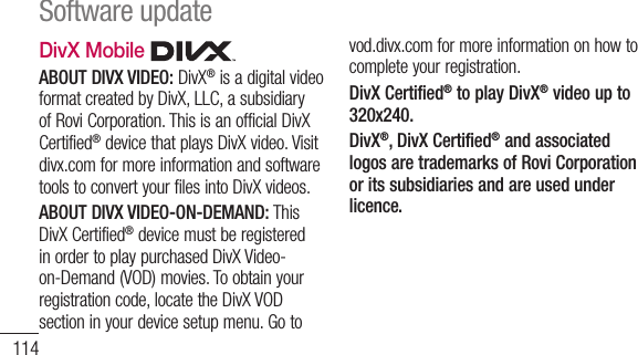 114DivX Mobile   ABOUT DIVX VIDEO: DivX® is a digital video format created by DivX, LLC, a subsidiary of Rovi Corporation. This is an official DivX Certified® device that plays DivX video. Visit divx.com for more information and software tools to convert your files into DivX videos. ABOUT DIVX VIDEO-ON-DEMAND: This DivX Certified® device must be registered in order to play purchased DivX Video-on-Demand (VOD) movies. To obtain your registration code, locate the DivX VOD section in your device setup menu. Go to vod.divx.com for more information on how to complete your registration. DivX Certified® to play DivX® video up to 320x240. DivX®, DivX Certified® and associated logos are trademarks of Rovi Corporation or its subsidiaries and are used under licence.Software update