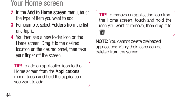 44In the Add to Home screen menu, touch the type of item you want to add.For example, select Folders from the list and tap it. You then see a new folder icon on the Home screen. Drag it to the desired location on the desired panel, then take your finger off the screen.TIP! To add an application icon to the Home screen from the Applications menu, touch and hold the application you want to add.2 3 4 TIP! To remove an application icon from the Home screen, touch  and  hold  the icon you want to remove, then drag it to .NOTE: You cannot delete preloaded applications. (Only their icons can be deleted from the screen.)Your Home screen