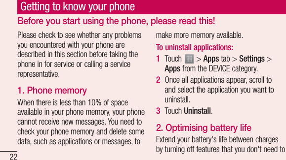 22Please check to see whether any problems you encountered with your phone are described in this section before taking the phone in for service or calling a service representative.1. Phone memory When there is less than 10% of space available in your phone memory, your phone cannot receive new messages. You need to check your phone memory and delete some data, such as applications or messages, to make more memory available.To uninstall applications:Touch   &gt; Apps tab &gt; Settings &gt; Apps from the DEVICE category.Once all applications appear, scroll to and select the application you want to uninstall.Touch Uninstall.2. Optimising battery lifeExtend your battery&apos;s life between charges by turning off features that you don&apos;t need to 1 2 3 Getting to know your phoneBefore you start using the phone, please read this!