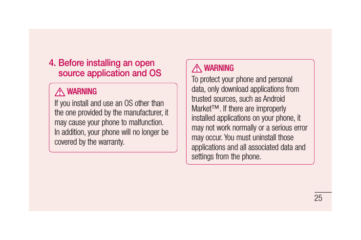 254.  Before installing an open source application and OS WARNINGIf you install and use an OS other than the one provided by the manufacturer, it may cause your phone to malfunction. In addition, your phone will no longer be covered by the warranty. WARNINGTo protect your phone and personal data, only download applications from trusted sources, such as Android Market™. If there are improperly installed applications on your phone, it may not work normally or a serious error may occur. You must uninstall those applications and all associated data and settings from the phone.