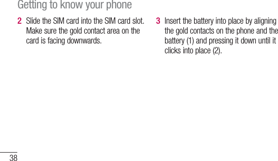 38Slide the SIM card into the SIM card slot. Make sure the gold contact area on the card is facing downwards.2 Insert the battery into place by aligning the gold contacts on the phone and the battery (1) and pressing it down until it clicks into place (2).3 Getting to know your phone