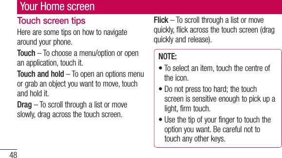 48Your Home screenTouch screen tipsHere are some tips on how to navigate around your phone.Touch – To choose a menu/option or open an application, touch it.Touch and hold – To open an options menu or grab an object you want to move, touch and hold it.Drag – To scroll through a list or move slowly, drag across the touch screen.Flick – To scroll through a list or move quickly, flick across the touch screen (drag quickly and release).NOTE:•  To select an item, touch the centre of the icon.•  Do not press too hard; the touch screen is sensitive enough to pick up a light, firm touch.•  Use the tip of your finger to touch the option you want. Be careful not to touch any other keys.