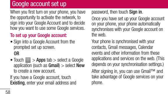 58Google account set upWhen you first turn on your phone, you have the opportunity to activate the network, to sign into your Google Account and to decide how you want to use some Google services. To set up your Google account: Sign into a Google Account from the prompted set up screen. OR Touch   &gt; Apps tab &gt; select a Google application (such as Gmail) &gt; select New to create a new account. If you have a Google account, touch Existing, enter your email address and ••password, then touch Sign in.Once you have set up your Google account on your phone, your phone automatically synchronises with your Google account on the web.Your phone is synchronised with your contacts, Gmail messages, Calendar events and other information from these applications and services on the web. (This depends on your synchronisation settings.)After signing in, you can use Gmail™ and take advantage of Google services on your phone.