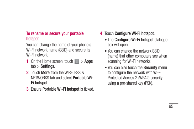 65To rename or secure your portable hotspotYou can change the name of your phone&apos;s Wi-Fi network name (SSID) and secure its Wi-Fi network.On the Home screen, touch   &gt; Apps tab &gt; Settings.Touch More from the WIRELESS &amp; NETWORKS tab and select Portable Wi-Fi hotspot.Ensure Portable Wi-Fi hotspot is ticked.1 2 3 Touch Configure Wi-Fi hotspot.The Configure Wi-Fi hotspot dialogue box will open.You can change the network SSID (name) that other computers see when scanning for Wi-Fi networks.You can also touch the Security menu to configure the network with Wi-Fi Protected Access 2 (WPA2) security using a pre-shared key (PSK).4 •••