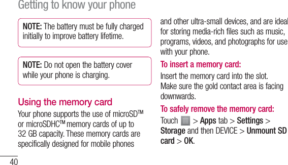 40NOTE: The battery must be fully charged initially to improve battery lifetime.NOTE: Do not open the battery cover while your phone is charging.Using the memory cardYour phone supports the use of microSDTM or microSDHCTM memory cards of up to 32 GB capacity. These memory cards are specifically designed for mobile phones and other ultra-small devices, and are ideal for storing media-rich files such as music, programs, videos, and photographs for use with your phone.To insert a memory card:Insert the memory card into the slot. Make sure the gold contact area is facing downwards.To safely remove the memory card: Touch   &gt; Apps tab &gt; Settings &gt; Storage and then DEVICE &gt; Unmount SD card &gt; OK.Getting to know your phone