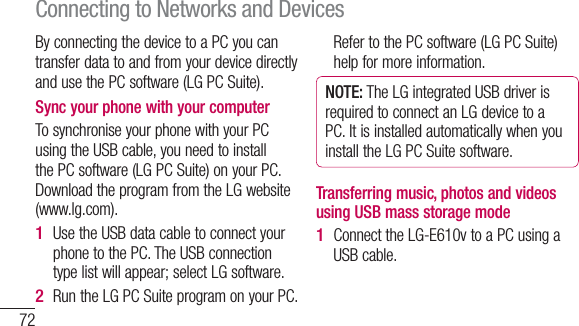 72By connecting the device to a PC you can transfer data to and from your device directly and use the PC software (LG PC Suite).Sync your phone with your computerTo synchronise your phone with your PC using the USB cable, you need to install the PC software (LG PC Suite) on your PC. Download the program from the LG website (www.lg.com).Use the USB data cable to connect your phone to the PC. The USB connection type list will appear; select LG software.Run the LG PC Suite program on your PC. 1 2 Refer to the PC software (LG PC Suite) help for more information.NOTE: The LG integrated USB driver is required to connect an LG device to a PC. It is installed automatically when you install the LG PC Suite software.Transferring music, photos and videos using USB mass storage modeConnect the LG-E610v to a PC using a USB cable.1 Connecting to Networks and Devices