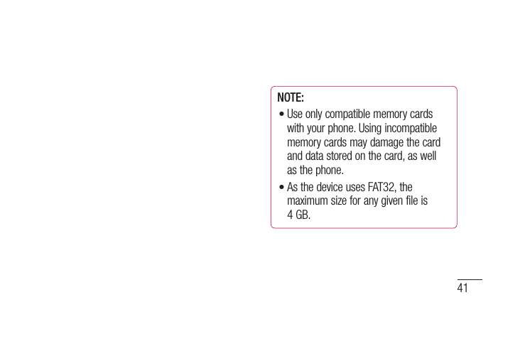 41NOTE: Use only compatible memory cards with your phone. Using incompatible memory cards may damage the card and data stored on the card, as well as the phone. As the device uses FAT32, the maximum size for any given file is 4 GB.••