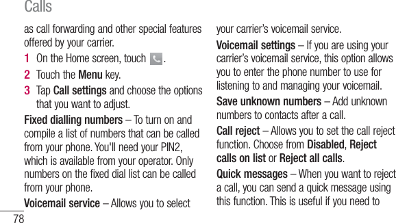 78as call forwarding and other special features offered by your carrier. On the Home screen, touch  .Touch the Menu key.Tap Call settings and choose the options that you want to adjust.Fixed dialling numbers – To turn on and compile a list of numbers that can be called from your phone. You&apos;ll need your PIN2, which is available from your operator. Only numbers on the fixed dial list can be called from your phone.Voicemail service – Allows you to select 1 2 3 your carrier’s voicemail service.Voicemail settings – If you are using your carrier’s voicemail service, this option allows you to enter the phone number to use for listening to and managing your voicemail.Save unknown numbers – Add unknown numbers to contacts after a call.Call reject – Allows you to set the call reject function. Choose from Disabled, Reject calls on list or Reject all calls.Quick messages – When you want to reject a call, you can send a quick message using this function. This is useful if you need to Calls