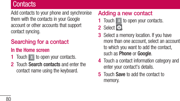 80ContactsAdd contacts to your phone and synchronise them with the contacts in your Google account or other accounts that support contact syncing.Searching for a contactIn the Home screenTouch   to open your contacts. Touch Search contacts and enter the contact name using the keyboard.1 2 Adding a new contactTouch   to open your contacts.Select  .Select a memory location. If you have more than one account, select an account to which you want to add the contact, such as Phone or Google.Touch a contact information category and enter your contact&apos;s details.Touch Save to add the contact to memory.1 2 3 4 5 