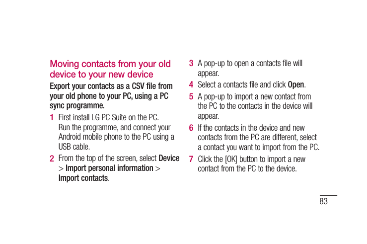 83Moving contacts from your old device to your new deviceExport your contacts as a CSV file from your old phone to your PC, using a PC sync programme.First install LG PC Suite on the PC. Run the programme, and connect your Android mobile phone to the PC using a USB cable.From the top of the screen, select Device &gt; Import personal information &gt; Import contacts.1 2 A pop-up to open a contacts file will appear.Select a contacts file and click Open.A pop-up to import a new contact from the PC to the contacts in the device will appear.If the contacts in the device and new contacts from the PC are different, select a contact you want to import from the PC.Click the [OK] button to import a new contact from the PC to the device.3 4 5 6 7 