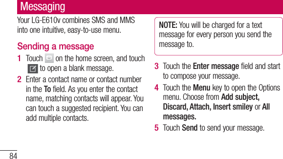 84MessagingYour LG-E610v combines SMS and MMS into one intuitive, easy-to-use menu.Sending a messageTouch   on the home screen, and touch  to open a blank message.Enter a contact name or contact number in the To field. As you enter the contact name, matching contacts will appear. You can touch a suggested recipient. You can add multiple contacts.1 2 NOTE: You will be charged for a text message for every person you send the message to.Touch the Enter message field and start to compose your message.Touch the Menu key to open the Options menu. Choose from Add subject, Discard, Attach, Insert smiley or All messages. Touch Send to send your message.3 4 5 