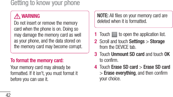 42 WARNINGDo not insert or remove the memory card when the phone is on. Doing so may damage the memory card as well as your phone, and the data stored on the memory card may become corrupt.To format the memory card: Your memory card may already be formatted. If it isn&apos;t, you must format it before you can use it.NOTE: All files on your memory card are deleted when it is formatted.Touch   to open the application list. Scroll and touch Settings &gt; Storage from the DEVICE tab.Touch Unmount SD card and touch OK to confirm.Touch Erase SD card &gt; Erase SD card &gt; Erase everything, and then confirm your choice.1 2 3 4 Getting to know your phone