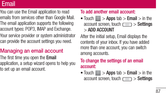 87EmailYou can use the Email application to read emails from services other than Google Mail. The email application supports the following account types: POP3, IMAP and Exchange.Your service provider or system administrator can provide the account settings you need.Managing an email accountThe first time you open the Email application, a setup wizard opens to help you to set up an email account.To add another email account:Touch   &gt; Apps tab &gt; Email &gt; in the account screen, touch   &gt; Settings &gt; ADD ACCOUNTAfter the initial setup, Email displays the contents of your inbox. If you have added more than one account, you can switch among accounts. To change the settings of an email account:Touch   &gt; Apps tab &gt; Email &gt; in the account screen, touch   &gt; Settings••