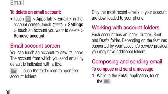 88To delete an email account:Touch   &gt; Apps tab &gt; Email &gt; in the account screen, touch   &gt; Settings &gt; touch an account you want to delete &gt; Remove accountEmail account screenYou can touch an account to view its Inbox. The account from which you send email by default is indicated with a tick. – Touch the folder icon to open the account folders.•Only the most recent emails in your account are downloaded to your phone. Working with account foldersEach account has an Inbox, Outbox, Sent and Drafts folder. Depending on the features supported by your account&apos;s service provider, you may have additional folders.Composing and sending emailTo compose and send a messageWhile in the Email application, touch the  .1 Email