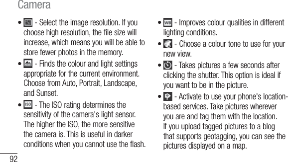 92 - Select the image resolution. If you choose high resolution, the file size will increase, which means you will be able to store fewer photos in the memory.  - Finds the colour and light settings appropriate for the current environment. Choose from Auto, Portrait, Landscape, and Sunset.  - The ISO rating determines the sensitivity of the camera&apos;s light sensor. The higher the ISO, the more sensitive the camera is. This is useful in darker conditions when you cannot use the flash. ••• - Improves colour qualities in different lighting conditions. - Choose a colour tone to use for your new view.  - Takes pictures a few seconds after clicking the shutter. This option is ideal if you want to be in the picture. - Activate to use your phone&apos;s location-based services. Take pictures wherever you are and tag them with the location. If you upload tagged pictures to a blog that supports geotagging, you can see the pictures displayed on a map.  ••••Camera