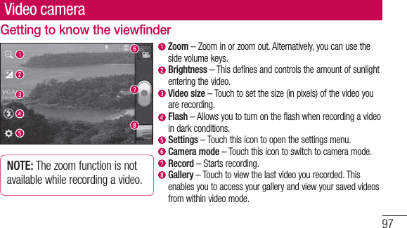 97Video cameraGetting to know the viewfinder  Zoom – Zoom in or zoom out. Alternatively, you can use the side volume keys.  Brightness – This defines and controls the amount of sunlight entering the video.   Video  size – Touch to set the size (in pixels) of the video you are recording.   Flash – Allows you to turn on the flash when recording a video in dark conditions.   Settings – Touch this icon to open the settings menu.  Camera mode – Touch this icon to switch to camera mode.  Record – Starts recording.  Gallery – Touch to view the last video you recorded. This enables you to access your gallery and view your saved videos from within video mode.NOTE: The zoom function is not available while recording a video.